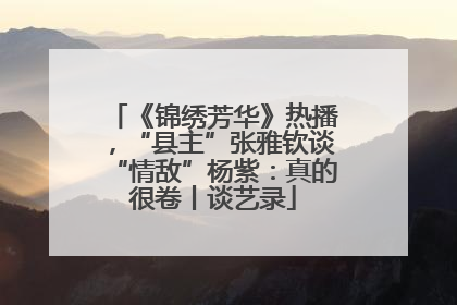 《锦绣芳华》热播，“县主”张雅钦谈“情敌”杨紫：真的很卷丨谈艺录