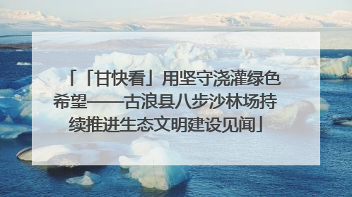 「甘快看」用坚守浇灌绿色希望——古浪县八步沙林场持续推进生态文明建设见闻