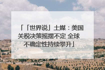 「世界说」土媒：美国关税决策摇摆不定 全球不确定性持续攀升