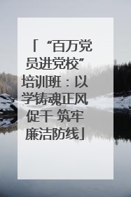 “百万党员进党校”培训班：以学铸魂正风促干 筑牢廉洁防线