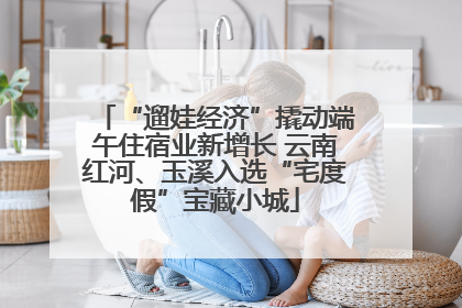 “遛娃经济”撬动端午住宿业新增长 云南红河、玉溪入选“宅度假”宝藏小城