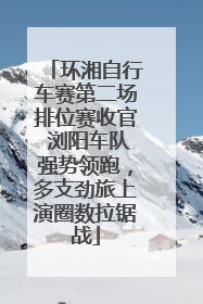 环湘自行车赛第二场排位赛收官 浏阳车队强势领跑，多支劲旅上演圈数拉锯战