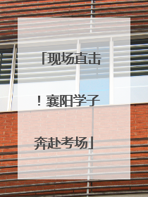 现场直击！襄阳学子奔赴考场