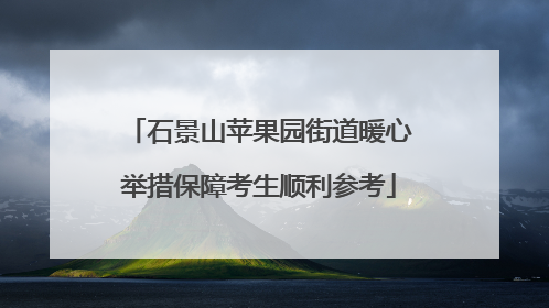 石景山苹果园街道暖心举措保障考生顺利参考