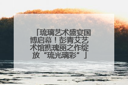 琉璃艺术盛宴国博启幕！彭青艾艺术馆携瑰丽之作绽放“琉光璃彩”