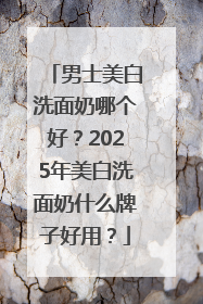 男士美白洗面奶哪个好？2025年美白洗面奶什么牌子好用？