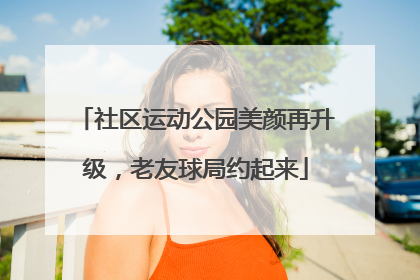 社区运动公园美颜再升级，老友球局约起来