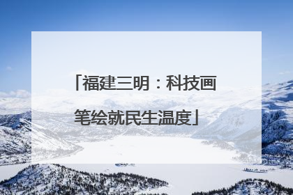 福建三明：科技画笔绘就民生温度