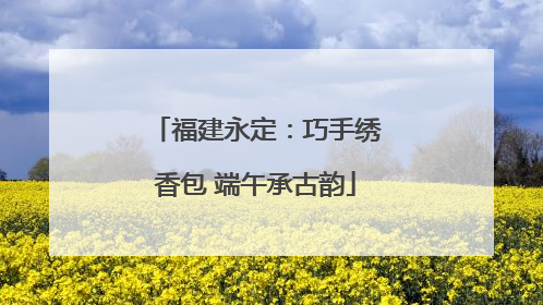 福建永定：巧手绣香包 端午承古韵