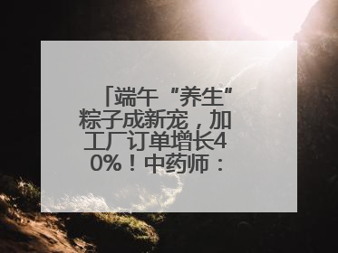 端午“养生”粽子成新宠，加工厂订单增长40%！中药师：养生效果有限