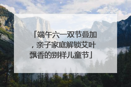 端午六一双节叠加，亲子家庭解锁艾叶飘香的别样儿童节