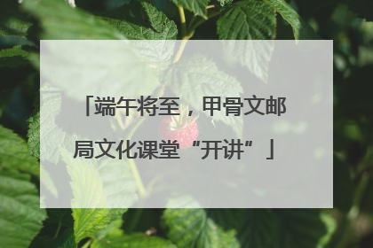 端午将至，甲骨文邮局文化课堂“开讲”