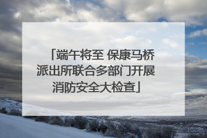 端午将至 保康马桥派出所联合多部门开展消防安全大检查