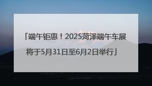 端午钜惠！2025菏泽端午车展将于5月31日至6月2日举行