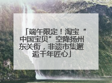 端午限定！淘宝“中国宝贝”空降扬州东关街，非遗市集邂逅千年匠心