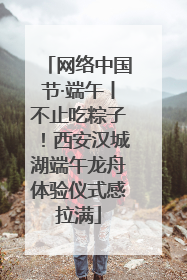网络中国节·端午丨不止吃粽子！西安汉城湖端午龙舟体验仪式感拉满