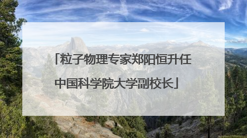 粒子物理专家郑阳恒升任中国科学院大学副校长