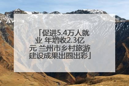 促进5.4万人就业 年增收2.3亿元 兰州市乡村旅游建设成果出圈出彩