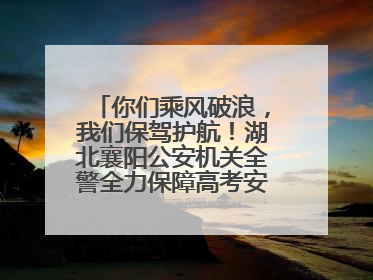 你们乘风破浪，我们保驾护航！湖北襄阳公安机关全警全力保障高考安全顺利举行