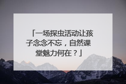 一场探虫活动让孩子念念不忘，自然课堂魅力何在？