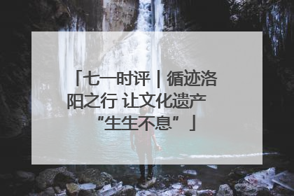 七一时评｜循迹洛阳之行 让文化遗产“生生不息”