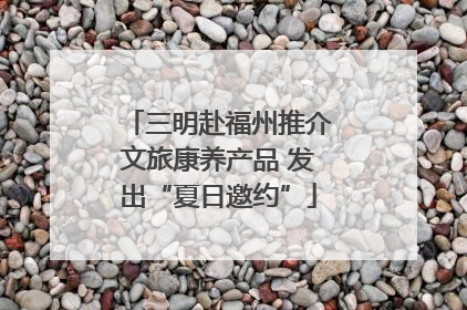 三明赴福州推介文旅康养产品 发出“夏日邀约”