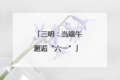 三明：当端午邂逅“六一”