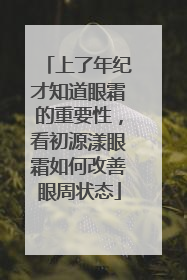 上了年纪才知道眼霜的重要性，看初源漾眼霜如何改善眼周状态