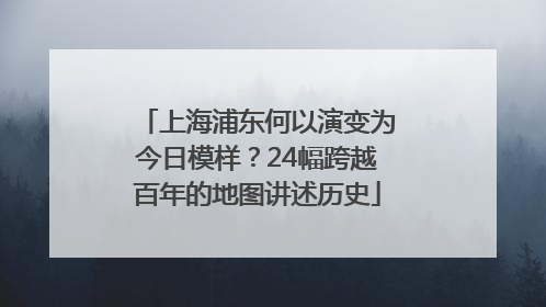 上海浦东何以演变为今日模样？24幅跨越百年的地图讲述历史