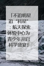 不追明星追“科星”：航天探索体验中心为青少年开启科学盛宴
