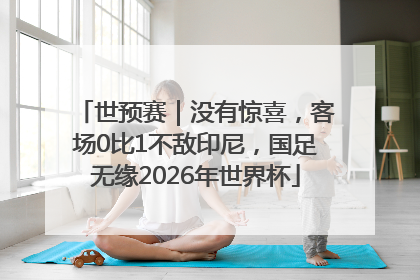 世预赛｜没有惊喜，客场0比1不敌印尼，国足无缘2026年世界杯