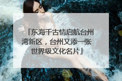 东海千古情启航台州湾新区，台州又添一张世界级文化名片