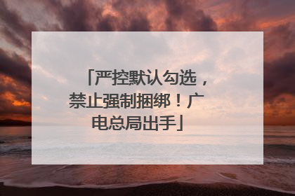 严控默认勾选，禁止强制捆绑！广电总局出手