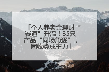个人养老金理财“赛道”升温！35只产品“同场角逐”，固收类成主力