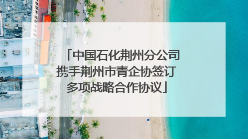 中国石化荆州分公司携手荆州市青企协签订多项战略合作协议