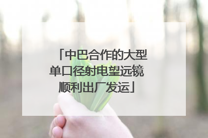 中巴合作的大型单口径射电望远镜顺利出厂发运