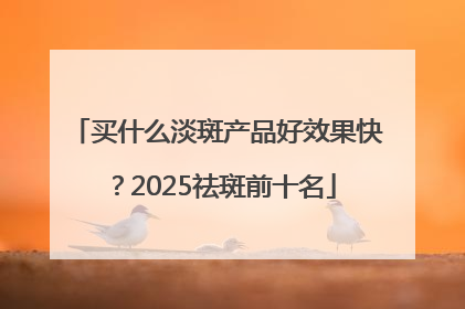 买什么淡斑产品好效果快？2025祛斑前十名