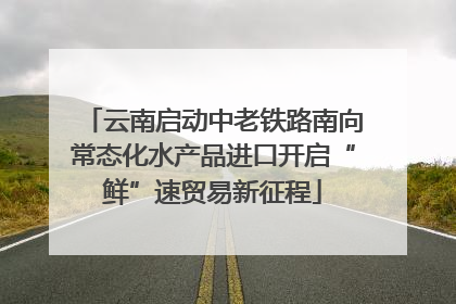 云南启动中老铁路南向常态化水产品进口开启“鲜”速贸易新征程