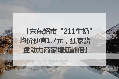 京东超市“211牛奶”均价便宜1.7元，独家货盘助力商家增速翻倍