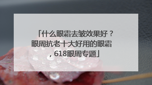 什么眼霜去皱效果好？眼周抗老十大好用的眼霜，618眼周专题