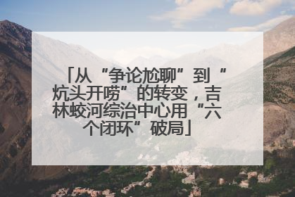 从“争论尬聊”到“炕头开唠”的转变，吉林蛟河综治中心用“六个闭环”破局