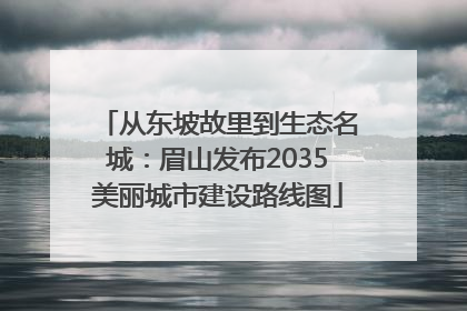 从东坡故里到生态名城：眉山发布2035美丽城市建设路线图