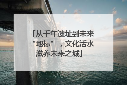 从千年遗址到未来“地标”，文化活水滋养未来之城