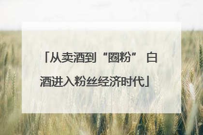 从卖酒到“圈粉” 白酒进入粉丝经济时代