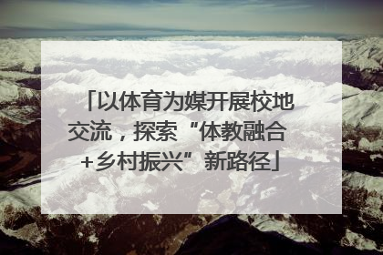 以体育为媒开展校地交流，探索“体教融合+乡村振兴”新路径