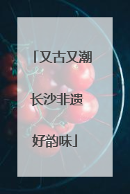 又古又潮 长沙非遗好韵味