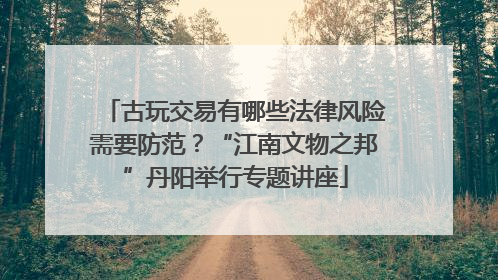 古玩交易有哪些法律风险需要防范？“江南文物之邦”丹阳举行专题讲座