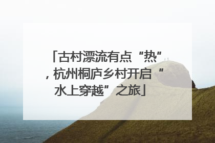 古村漂流有点“热”，杭州桐庐乡村开启“水上穿越”之旅