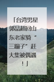 台湾男星郭品超回山东老家骑“三蹦子”赶大集被偶遇！