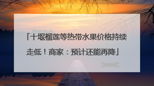 十堰榴莲等热带水果价格持续走低！商家：预计还能再降